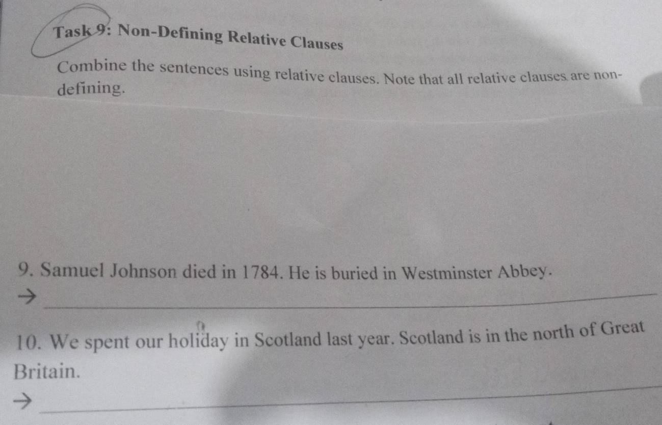 Task 9: Non-Defining Relative Clauses 
Combine the sentences using relative clauses. Note that all relative clauses are non- 
defining. 
9. Samuel Johnson died in 1784. He is buried in Westminster Abbey. 
_ 
10. We spent our holiday in Scotland last year. Scotland is in the north of Great 
_ 
Britain.