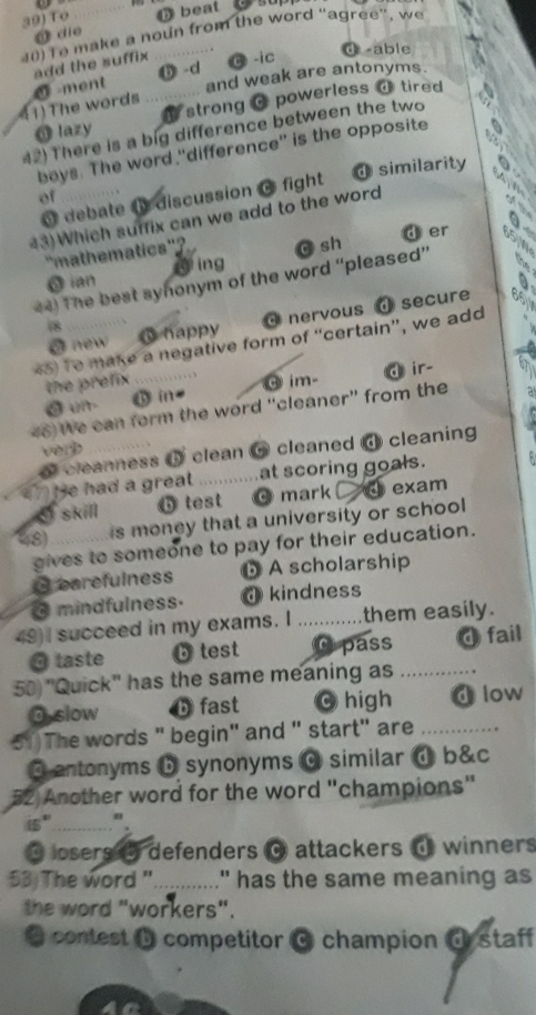 to _ beat 
0 Te make a noun from the word “agree”, we
a die
add the suffix C-ic d -able
D -d
41)The words 0 -ment .......... and weak are antonyms.
O lazy strong C powerless a tired 
42) There is a big difference between the two
boys. The word "difference'' is the opposite
of d similarity
@ debate @ discussion C fight
43)Which suffix can we add to the word
d er
'mathematics''?
5 ian ing
44) The best syhonym of the word “pleased” c sh
nervous ④secure
18 Ohappy
*5) Te make a negative form of “certain”, we add
@ new
the prefix ….…...
o ui 6 in- ③ im- d ir-
46) We can form the word “cleaner" from the
ver 
cleanness 5 clean 6 cleaned @ cleaning
(7) (e had a great . _at scoring goals.
I skill b test @ mark ④ exam
48) _is money that a university or school 
gives to someone to pay for their education.
Cearefulness ⓑ A scholarship
O mindfulness. @kindness
49) I succeed in my exams. I _them easily.
O taste b test C pass O fail
50 "Quick" has the same meaning as_
O slow b fast 0 high d low
51)The words " begin" and " start" are_
@ antonyms b synonyms 0 similar d b&c
52 Another word for the word "champions"
is"_
@ losers θ defenders @ attackers @ winners
53) The word "............" has the same meaning as
the word "workers".
* contest b competitor C champion d staff