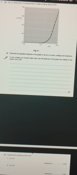4 (a) Fig. 4.1 shows the 7-V characteristic of a light-emitting diode (LED).
40
30
10^(-3)
20
10
1.s 2.0
wv
Fig. 4.1 
(1) Describe the significant leatures of the graph in terms of curent, voltage and resistance. 
action of an LED. In your answer you should make clear how the features of the graph are related to the 
_ 
_ 
_ 
_ 
_ 
_ 
_ 
_ 
[5] 
(ii) Calculate the resistance of the LED 
1 at 1.2V
asitance =_ 
2 aE 1 9V ( [1] 
resistance = ( [2]