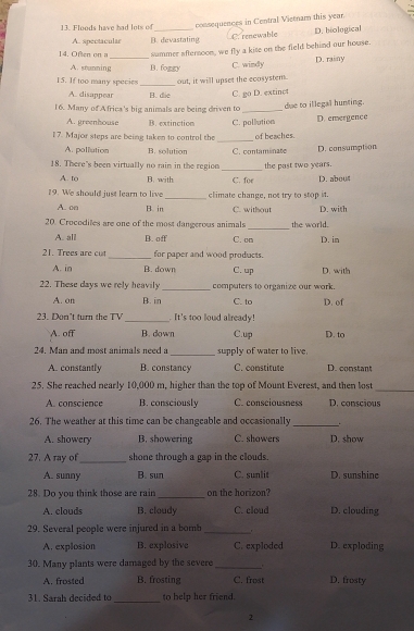 Floods have had lots of_ consequences in Contral Vietnam this year.
A. spectacular B. devastating D. biological
C. renewable
14. Ofen  en a summer afternoon, we fly a kise on the field behind our house.
A. snanming_ B. foggy C. windy D. rainy
15. If too many species _out, it will upset the ecosystem.
A. disappear B. die C. go D. extinct
16. Many of Africa's big animals are being driven to_
due to illegal hunting.
A. greenhouse B. extinction C. pollution D. emergence
_
17. Major steps are being taken to control the of beaches.
A. pollution B. solution C. contaminate D. consumption
18. There's been virtually no rain in the region _the past two years.
A. to B. with C. for D. abou
19. We should just learn to live_ climate change, not try to stop it.
A. □o B. in C. without D. with
20. Crocodiles are one of the most dangerous animals _the world. D. in
A. all B. off C. om
21. Trees are cut _for paper and wood products.
A. in B. down C. up D. with
22. These days we rely heavily _computers to organize our work.
A. on B. in C. to D. of
23. Don't turn the TV _ It's too loud already!
A. off B. down C.up D. to
24. Man and most animals need a _supply of water to live
A. constantly B. constancy C. constitute D. constant
25. She reached nearly 10,000 m, higher than the top of Mount Everest, and then lost
_
A. conscience B. consciously C. consciousness D. conscious
26. The weather at this time can be changeable and occasionally _.
A. showery B. showering C. showers D. show
_
27. A ray of shone through a gap in the clouds.
A. sunny B. sun C. sunlit D. sunshine
28. Do you think those are rain _on the horizon? D. clouding
A. clouds B. cloudy C. cloud
29. Several people were injured in a bomb_
A. explosion B. explosive C. exploded D. exploding
30. Many plants were damaged by the severe_
A. frosted B. frosting C. frost D. frosty
31. Sarah decided to _to help her friend.
2