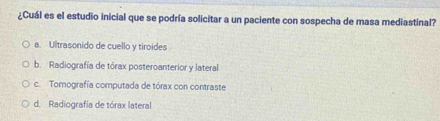 ¿Cuál es el estudio inicial que se podría solicitar a un paciente con sospecha de masa mediastinal?
a. Ultrasonido de cuello y tiroides
b. Radiografía de tórax posteroanterior y lateral
c. Tomografía computada de tórax con contraste
d. Radiografía de tórax lateral