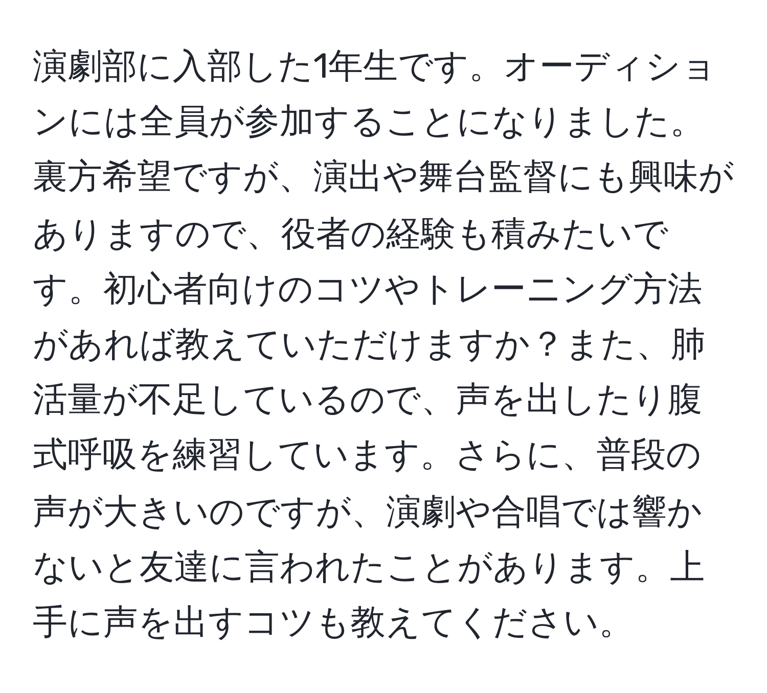 演劇部に入部した1年生です。オーディションには全員が参加することになりました。裏方希望ですが、演出や舞台監督にも興味がありますので、役者の経験も積みたいです。初心者向けのコツやトレーニング方法があれば教えていただけますか？また、肺活量が不足しているので、声を出したり腹式呼吸を練習しています。さらに、普段の声が大きいのですが、演劇や合唱では響かないと友達に言われたことがあります。上手に声を出すコツも教えてください。