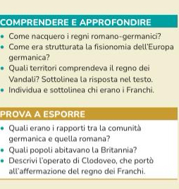 COMPRENDERE E APPROFONDIRE 
Come nacquero i regni romano-germanici? 
Come era strutturata la fisionomia dell'Europa 
germanica? 
Quali territori comprendeva il regno dei 
Vandali? Sottolinea la risposta nel testo. 
Individua e sottolinea chi erano i Franchi. 
PROVA A ESPORRE 
Quali erano i rapporti tra la comunità 
germanica e quella romana? 
Quali popoli abitavano la Britannia? 
Descrivi l'operato di Clodoveo, che portò 
all affermazione del regno dei Franchi.