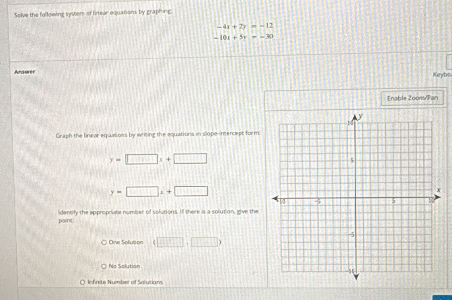 Solve the following system of linear equations by graphing:
-4x+2y=-12
-10x+5y=-30
Answer Keybo
Enable Zoom/Pan
Graph the linear equations by writing the equations in slope-intercept form:
y=□ x+□
y=□ x+□
ldentify the appropriate number of solutions. If there is a solution, give the
point:
One Solution (□ ,□ )
No Solution
Infinite Number of Solutions