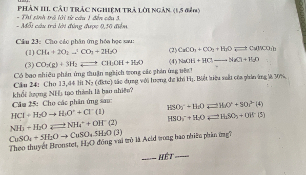 dau.
PHÀN III. CÂU TRÁC NGHIỆM TRẢ LỜI NGÁN. (1,5 điễm)
- Thí sinh trả lời từ câu 1 đến câu 3.
- Mỗi câu trả lời đúng được 0,50 điểm.
Câu 23: Cho các phản ứng hóa học sau:
(1) CH_4+2O_2to^tCO_2+2H_2O (2) CaCO_3+CO_2+H_2Oleftharpoons Ca(HCO_3)_2
(3) CO_2(g)+3H_2leftharpoons CH_3OH+H_2O (4) NaOH+HClto NaCl+H_2O
Có bao nhiêu phản ứng thuận nghịch trong các phản ứng trên?
Câu 24: Cho 13,44 lít N_2 (đktc) tác dụng với lượng dư khí H_2. Biết hiệu suất của phản ứng là 30%,
khối lượng NH3 tạo thành là bao nhiêu?
Câu 25: Cho các phản ứng sau:
HSO_3^(-+H_2)Oleftharpoons H_3O^++SO_3^((2-)(4)
HCl+H_2)Oto H_3O^++Cl^-(1)
HSO_3^(-+H_2)Oleftharpoons H_2SO_3+OH^-(5)
NH_3+H_2Oleftharpoons NH_4^(++OH^-)(2)
Theo thuyết Bronstet, CuSO_4+5H_2Oto CuSO_4.5H_2O(3) đóng vai trò là Acid trong bao nhiêu phản ứng? H_2O
_hêt_