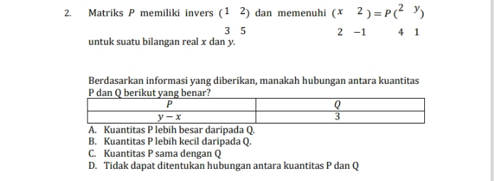 Matriks P memiliki invers (12) dan memenuhi (x2)=P(^2y)
3 5 2 -1 4 1
untuk suatu bilangan real x dan y.
Berdasarkan informasi yang diberikan, manakah hubungan antara kuantitas
A. Kuantitas P lebih besar daripada Q.
B. Kuantitas P lebih kecil daripada Q.
C. Kuantitas P sama dengan Q
D. Tidak dapat ditentukan hubungan antara kuantitas P dan Q