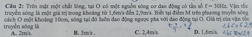 Trên mặt một chất lỏng, tại O có một nguồn sóng cơ dao động có tần số f=30Hz : Vận tốc
truyền sóng là một giá trị trong khoảng từ 1,6m/s đến 2,9m/s. Biết tại điểm M trên phương truyền sóng
cách O một khoảng 10cm, sóng tại đó luôn dao động ngược pha với dao động tại O. Giá trị của vận tốc
truyền sóng là
A. 2m/s. B. 3m/s. C. 2,4m/s. D. 1,6m/s.