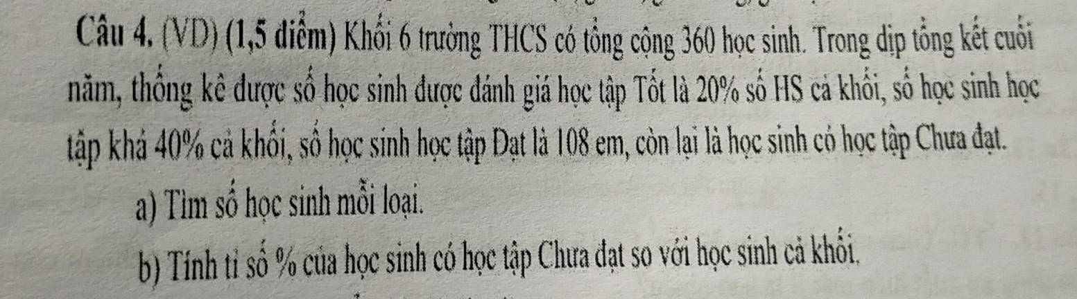 (VD) (1,5 điểm) Khối 6 trường THCS có tổng cộng 360 học sinh. Trong dịp tổng kết cuối 
năm, thống kê được số học sinh được đánh giá học tập Tốt là 20% số HS cả khối, số học sinh học 
tập khá 40% cả khối, số học sinh học tập Đạt là 108 em, còn lại là học sinh có học tập Chưa đạt. 
a) Tìm số học sinh mỗi loại. 
b) Tính tỉ số % của học sinh có học tập Chưa đạt so với học sinh cả khổi.