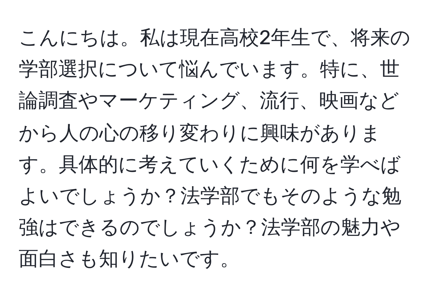 こんにちは。私は現在高校2年生で、将来の学部選択について悩んでいます。特に、世論調査やマーケティング、流行、映画などから人の心の移り変わりに興味があります。具体的に考えていくために何を学べばよいでしょうか？法学部でもそのような勉強はできるのでしょうか？法学部の魅力や面白さも知りたいです。