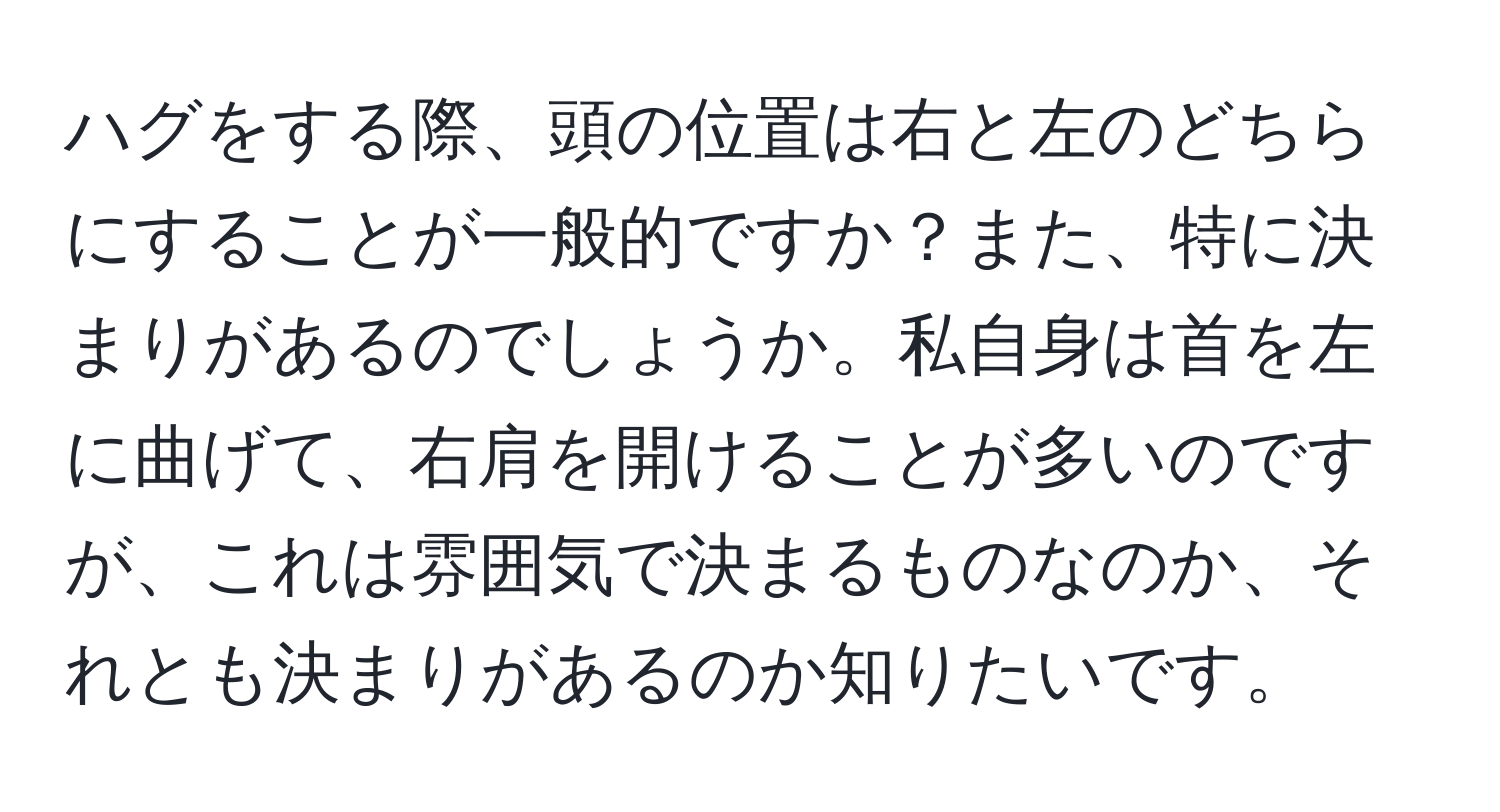 ハグをする際、頭の位置は右と左のどちらにすることが一般的ですか？また、特に決まりがあるのでしょうか。私自身は首を左に曲げて、右肩を開けることが多いのですが、これは雰囲気で決まるものなのか、それとも決まりがあるのか知りたいです。