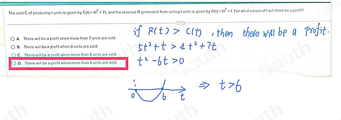 The cost C of producing t units is given by C(t)=4t^2+7t , and the revenue R generated from selling t units is given by R(t)=5t^2+t. For what values of t will there be a profit? 
A. There will be a profit when more than 7 units are sold 
B. There will be a profit when 0 units are sold. 
C. There will be a profit when more than 8 units are sold. 
D. There will be a profit when more than 6 units are sold.