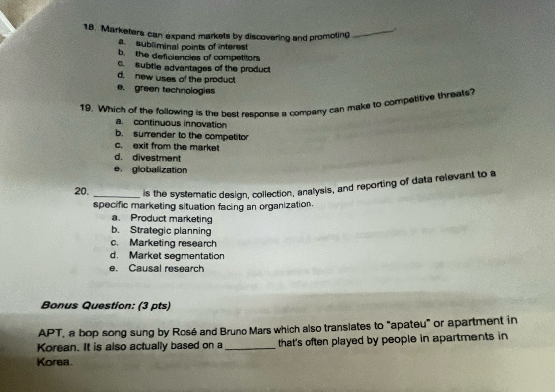 Marketers can expand markets by discovering and promoting_
a subliminal points of interest
b. the deficiencies of competitors
c. subtle advantages of the product
d. new uses of the product
e. green technologies
19. Which of the following is the best response a company can make to competitive threats?
a. continuous innovation
b. surrender to the competitor
c. exit from the market
d. divestment
e. globalization
20._
is the systematic design, collection, analysis, and reporting of data relevant to a
specific marketing situation facing an organization.
a. Product marketing
b. Strategic planning
c. Marketing research
d. Market segmentation
e. Causal research
Bonus Question: (3 pts)
APT, a bop song sung by Rosé and Bruno Mars which also translates to "apateu" or apartment in
Korean. It is also actually based on a_ that's often played by people in apartments in
Korea.