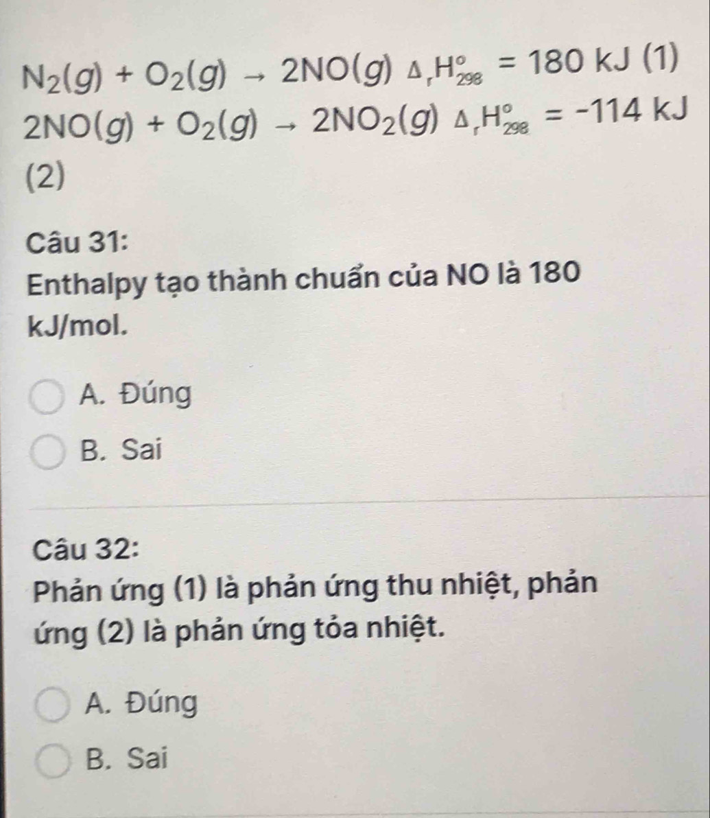 N_2(g)+O_2(g)to 2NO(g)_△ _rH_(298)°=180kJ(1)
2NO(g)+O_2(g)to 2NO_2(g)△ _rH_(298)°=-114kJ
(2)
Câu 31:
Enthalpy tạo thành chuẩn của NO là 180
kJ/mol.
A. Đúng
B. Sai
Câu 32:
Phản ứng (1) là phản ứng thu nhiệt, phản
ứng (2) là phản ứng tỏa nhiệt.
A. Đúng
B. Sai