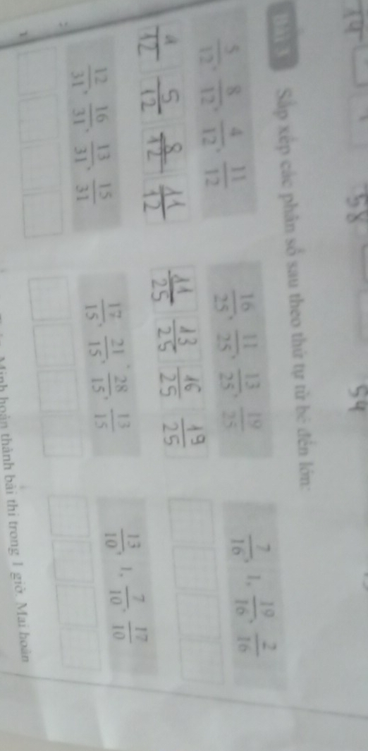 'a ' Sáp xếp các phân số sau theo thứ tự tử bê đến lớn:
 5/12 ,  8/12 ,  4/12 ,  11/12 
 16/25 ,  11/25 ,  13/25 ,  19/25 
 7/16 , 1,  19/16 ,  2/16 
t
 12/31 ,  16/31 ,  13/31 ,  15/31 
 17/15 ,  21/15 ,  28/15 ,  13/15 
 13/10 , 1,  7/10 ,  17/10 
nh hoàn thành bài thi trong 1 giờ. Mai hoàn