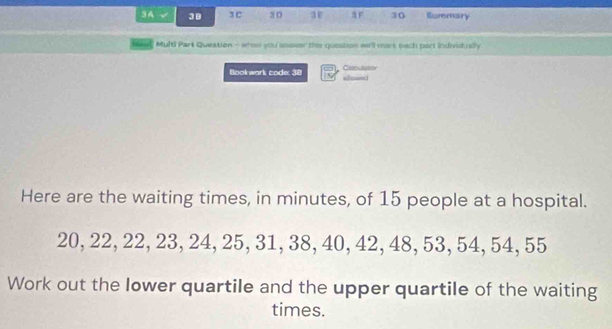 3A √ 3 B 3C 30 a F 30 Suremary 
New]] Multi Part Queation - when you easwer this question we'll mark nach part individually 
Bookwark code: 38 t Caloullatior 
sowed 
Here are the waiting times, in minutes, of 15 people at a hospital.
20, 22, 22, 23, 24, 25, 31, 38, 40, 42, 48, 53, 54, 54, 55
Work out the lower quartile and the upper quartile of the waiting 
times.