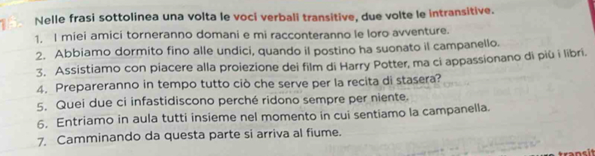 Nelle frasi sottolinea una volta le voci verbali transitive, due volte le intransitive. 
1. I miei amici torneranno domani e mi racconteranno le loro avventure. 
2. Abbiamo dormito fino alle undici, quando il postino ha suonato il campanello. 
3. Assistiamo con piacere alla proiezione dei film di Harry Potter, ma ci appassionano di più i libri. 
4. Prepareranno in tempo tutto ciò che serve per la recita di stasera? 
5. Quei due ci infastidiscono perché ridono sempre per niente. 
6. Entriamo in aula tutti insieme nel momento in cui sentiamo la campanella. 
7. Camminando da questa parte si arriva al fiume.