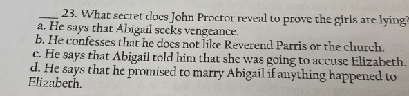 What secret does John Proctor reveal to prove the girls are lying?
a. He says that Abigail seeks vengeance.
b. He confesses that he does not like Reverend Parris or the church.
c. He says that Abigail told him that she was going to accuse Elizabeth.
d. He says that he promised to marry Abigail if anything happened to
Elizabeth.