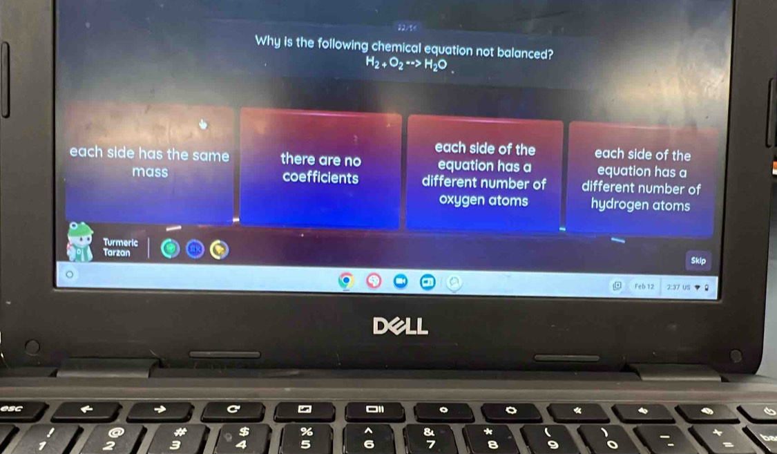 Why is the following chemical equation not balanced?
H_2+O_2to H_2O_ 
each side of the each side of the
each side has the sam . there are no equation has a equation has a
mass coefficients different number of different number of
oxygen atoms hydrogen atoms
Turmeric
Tarzan
Sklp
Feb 12 2:37 us
esc
%
a *
e