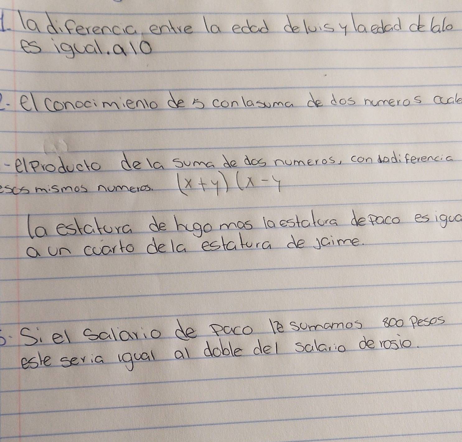 ladiferencic, entre la edad deloisy laedaddealo 
es igual, a lo 
2. Clconocimiento de s conlasuma dos numeros adle 
- elproducto dela suma de dos numeros, con dadiferencia 
esos mismos nomeros. (x+y)(x-y
(aestatura de hugo mas laestatura depaco esigua 
a un coarto dela estatura de jaime. 
6. Siel salario de Paco le somamos 800 pesos 
esle sevia igual al dable del sala,io derosio.