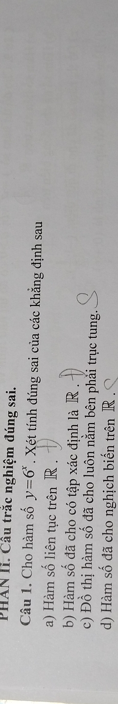 PHAN II. Câu trăc nghiệm đúng sai. 
Câu 1. Cho hàm số y=6^x. Xét tính đúng sai của các khẳng định sau 
a) Hàm số liên tục trên R. 
b) Hàm số đã cho có tập xác định là R. 
c) Đồ thị hàm số đã cho luôn nằm bên phải trục tung. 
d) Hàm số đã cho nghịch biến trên R.