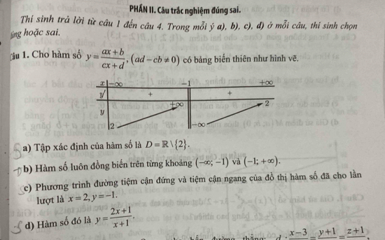 PHÁN II. Câu trắc nghiệm đúng sai.
Thí sinh trả lời từ câu 1 đến câu 4. Trong mỗi
ng hoặc sai. ja),b),c), d) ở mỗi câu, thí sinh chọn
u 1. Cho hàm số y= (ax+b)/cx+d ,(ad-cb!= 0) có bảng biển thiên như hình vẽ.
a) Tập xác định của hàm số là D=R| 2 .
b) Hàm số luôn đồng biến trên từng khoảng (-∈fty ;-1) và (-1;+∈fty ).
c) Phương trình đường tiệm cận đứng và tiệm cận ngang của đồ thị hàm số đã cho lần
lượt là x=2,y=-1.
d) Hàm số đó là y= (2x+1)/x+1 .
frac x-3-frac y+1=frac z+1.