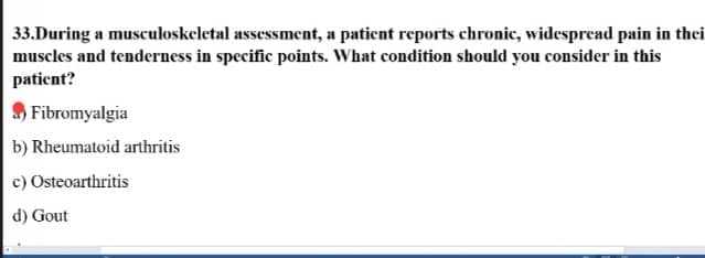 During a musculoskeletal assessment, a patient reports chronic, widespread pain in thei
muscles and tenderness in specific points. What condition should you consider in this
paticnt?
8) Fibromyalgia
b) Rheumatoid arthritis
c) Osteoarthritis
d) Gout