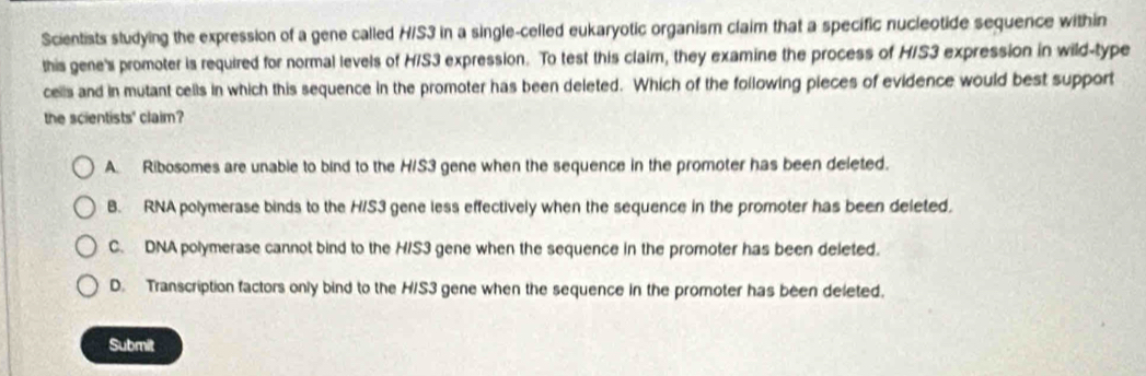 Scientists studying the expression of a gene called H/S3 in a single-celled eukaryotic organism claim that a specific nucleotide sequence within
this gene's promoter is required for normal levels of H/S3 expression. To test this claim, they examine the process of HIS3 expression in wild-type
cells and in mutant cells in which this sequence in the promoter has been deleted. Which of the following pieces of evidence would best support
the scientists' claim?
A Ribosomes are unable to bind to the H/S3 gene when the sequence in the promoter has been deleted.
B. RNA polymerase binds to the H/S3 gene less effectively when the sequence in the promoter has been deleted.
C. DNA polymerase cannot bind to the H/S3 gene when the sequence in the promoter has been deleted.
D. Transcription factors only bind to the H/S3 gene when the sequence in the promoter has been deleted.
Submit