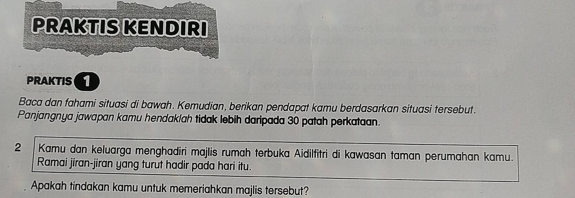 PRAKTIS KENDIRI 
PRAKTIS 
Baca dan fahami situasi di bawah. Kemudian, berikan pendapat kamu berdasarkan situasi tersebut. 
Panjangnya jawapan kamu hendaklah tidak lebih daripada 30 patah perkataan.
2 Kamu dan keluarga menghadiri majlis rumah terbuka Aidilfitri di kawasan taman perumahan kamu. 
Ramai jiran-jiran yang turut hadir pada hari itu. 
Apakah tindakan kamu untuk memeriahkan majlis tersebut?