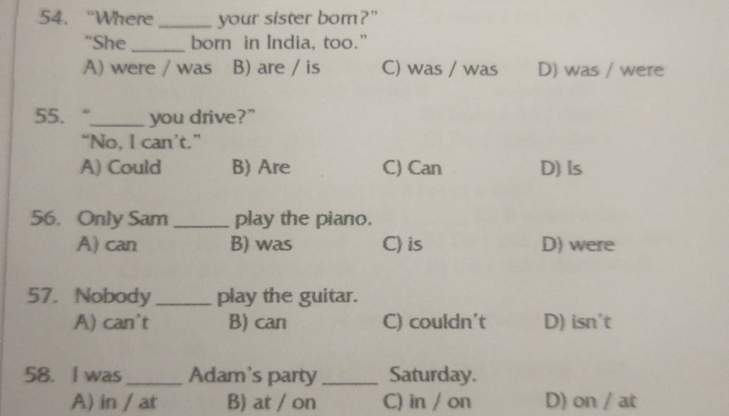 “Where _your sister bor?"
“She _born in India, too.”
A) were / was B) are / is C) was / was D) was / were
55. “_ you drive?"
“No, I can’t.”
A) Could B) Are C) Can D) Is
56. Only Sam _play the piano.
A) can B) was C) is D) were
57. Nobody play the guitar.
A) can't B) can C) couldn't D) isn't
58. I was_ Adam's party_ Saturday.
A) in / at B) at / on C) in / on D) on / at