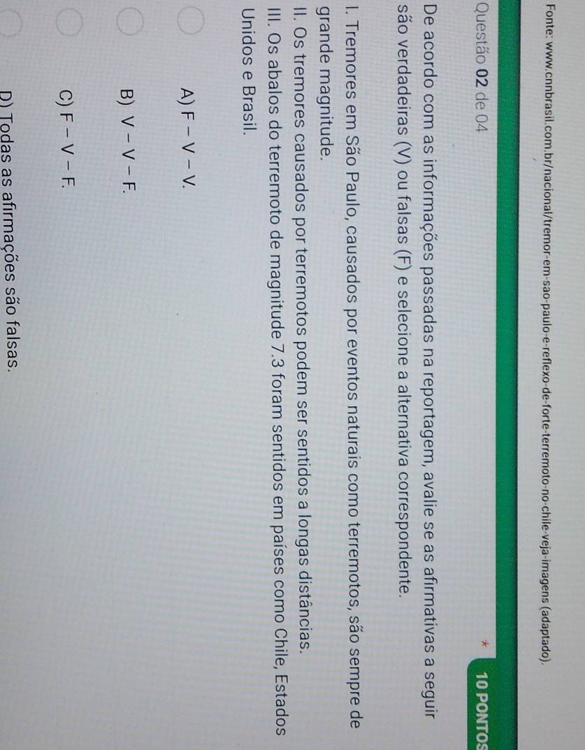 Fonte: www.cnnbrasil.com.br/nacional/tremor-em-sao-paulo-e-reflexo-de-forte-terremoto-no-chile-veja-imagens (adaptado).
Questão 02 de 04 10 PONTOS
De acordo com as informações passadas na reportagem, avalie se as afirmativas a seguir
são verdadeiras (V) ou falsas (F) e selecione a alternativa correspondente.
I. Tremores em São Paulo, causados por eventos naturais como terremotos, são sempre de
grande magnitude.
II. Os tremores causados por terremotos podem ser sentidos a longas distâncias.
III. Os abalos do terremoto de magnitude 7.3 foram sentidos em países como Chile, Estados
Unidos e Brasil.
A) F-V-V.
B) V-V-F.
C) F-V-F.
D) Todas as afirmações são falsas.