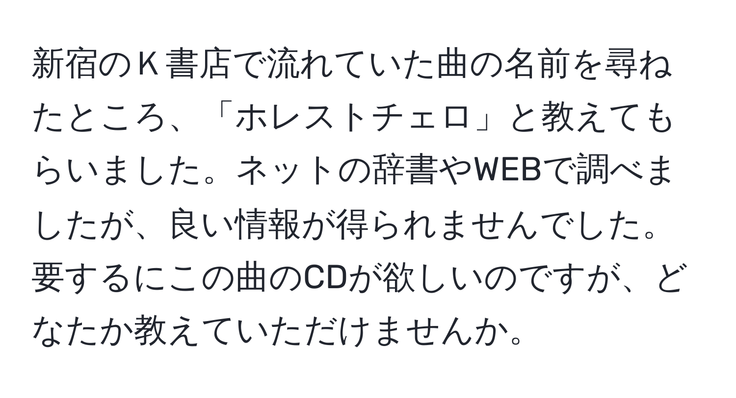 新宿のＫ書店で流れていた曲の名前を尋ねたところ、「ホレストチェロ」と教えてもらいました。ネットの辞書やWEBで調べましたが、良い情報が得られませんでした。要するにこの曲のCDが欲しいのですが、どなたか教えていただけませんか。