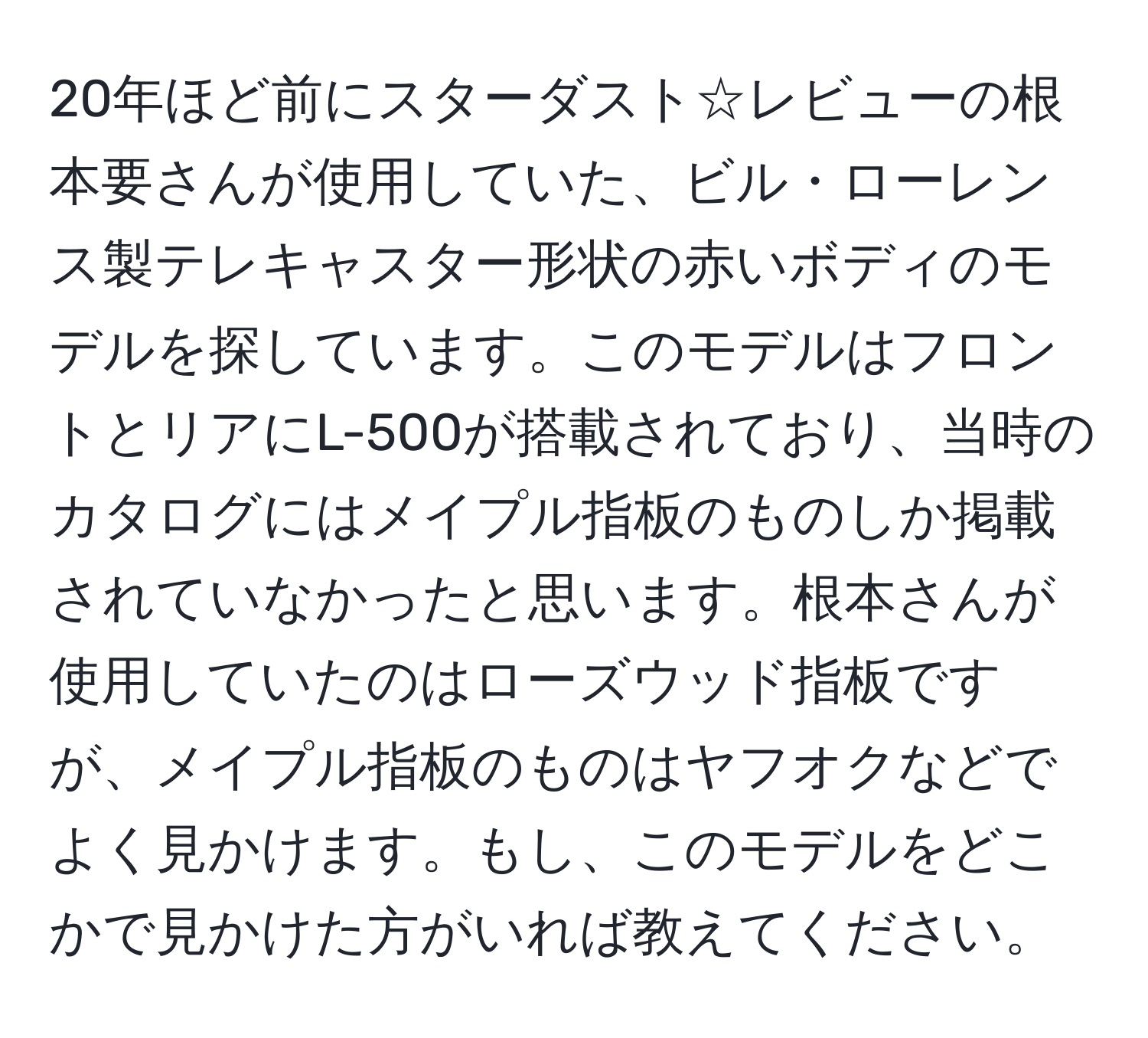 20年ほど前にスターダスト☆レビューの根本要さんが使用していた、ビル・ローレンス製テレキャスター形状の赤いボディのモデルを探しています。このモデルはフロントとリアにL-500が搭載されており、当時のカタログにはメイプル指板のものしか掲載されていなかったと思います。根本さんが使用していたのはローズウッド指板ですが、メイプル指板のものはヤフオクなどでよく見かけます。もし、このモデルをどこかで見かけた方がいれば教えてください。