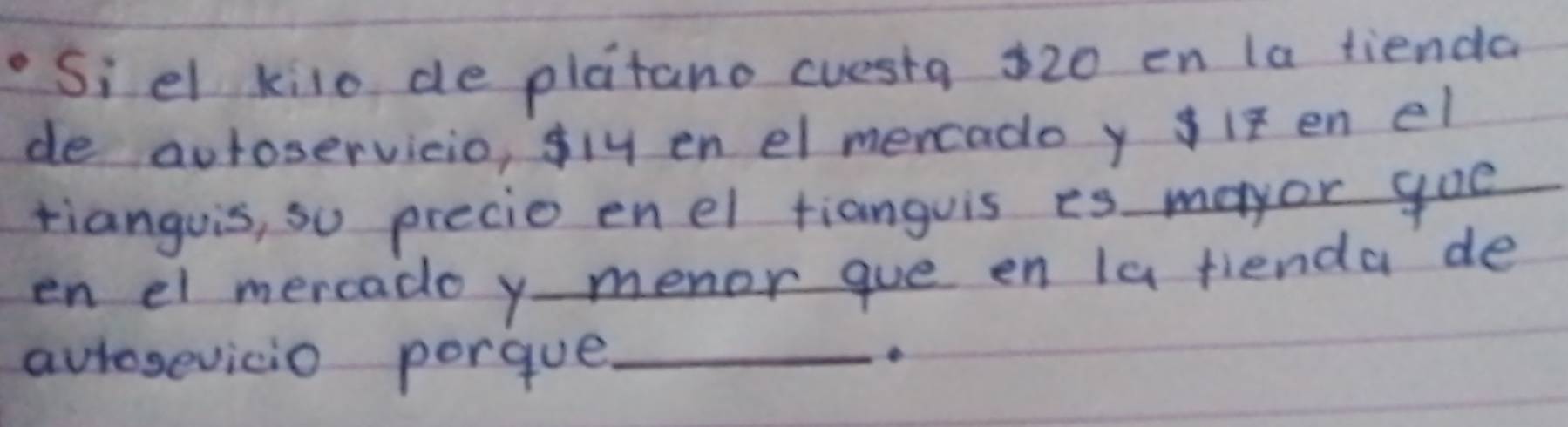 Siel kilo de platano cuesta 320 en la tienda 
de auroservicio, fly en el mencado y if en el 
tianguis, so precie enel tianguis is mayor goe 
en el mercado y - menor que en la fienda de 
aurosevicio porgue_