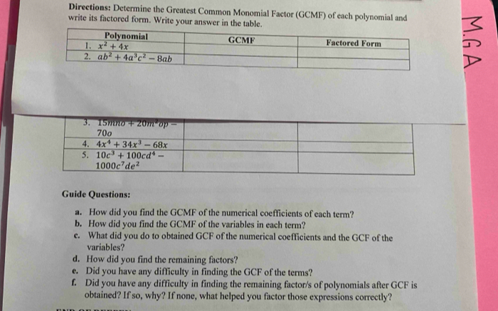 Directions: Determine the Greatest Common Monomial Factor (GCMF) of each polynomial and I
write its factored form. Write your answer in the table.
Guide Questions:
a. How did you find the GCMF of the numerical coefficients of each term?
b. How did you find the GCMF of the variables in each term?
c. What did you do to obtained GCF of the numerical coefficients and the GCF of the
variables?
d. How did you find the remaining factors?
e. Did you have any difficulty in finding the GCF of the terms?
f. Did you have any difficulty in finding the remaining factor/s of polynomials after GCF is
obtained? If so, why? If none, what helped you factor those expressions correctly?