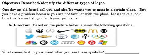 Objective: Described/identify the different types of logos. 
One day an old friend call you and she/he wants you to meet in a certain place. But 
you have a problem because you are not familiar with the place. Let us take a look 
how this lesson help you with your problems. 
A. Direction: Based on the picture below, answer the following questions. 
What comes first in your mind when you see these symbols?_