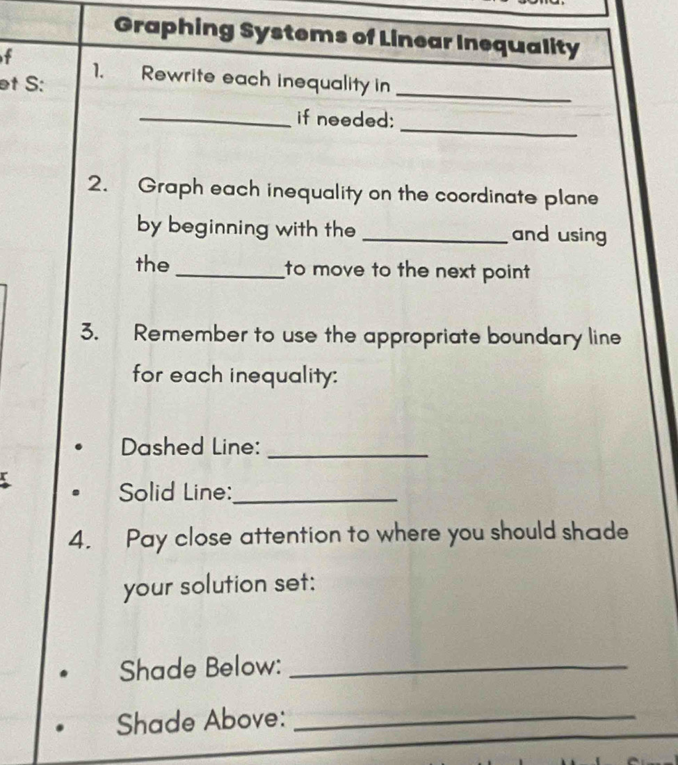 Graphing Systems of Linear Inequality 
f 
et S: 
1. Rewrite each inequality in 
_ 
_ 
_if needed: 
2. Graph each inequality on the coordinate plane 
by beginning with the _and using 
the _to move to the next point 
3. Remember to use the appropriate boundary line 
for each inequality: 
Dashed Line:_ 
Solid Line:_ 
4. Pay close attention to where you should shade 
your solution set: 
Shade Below:_ 
Shade Above:_