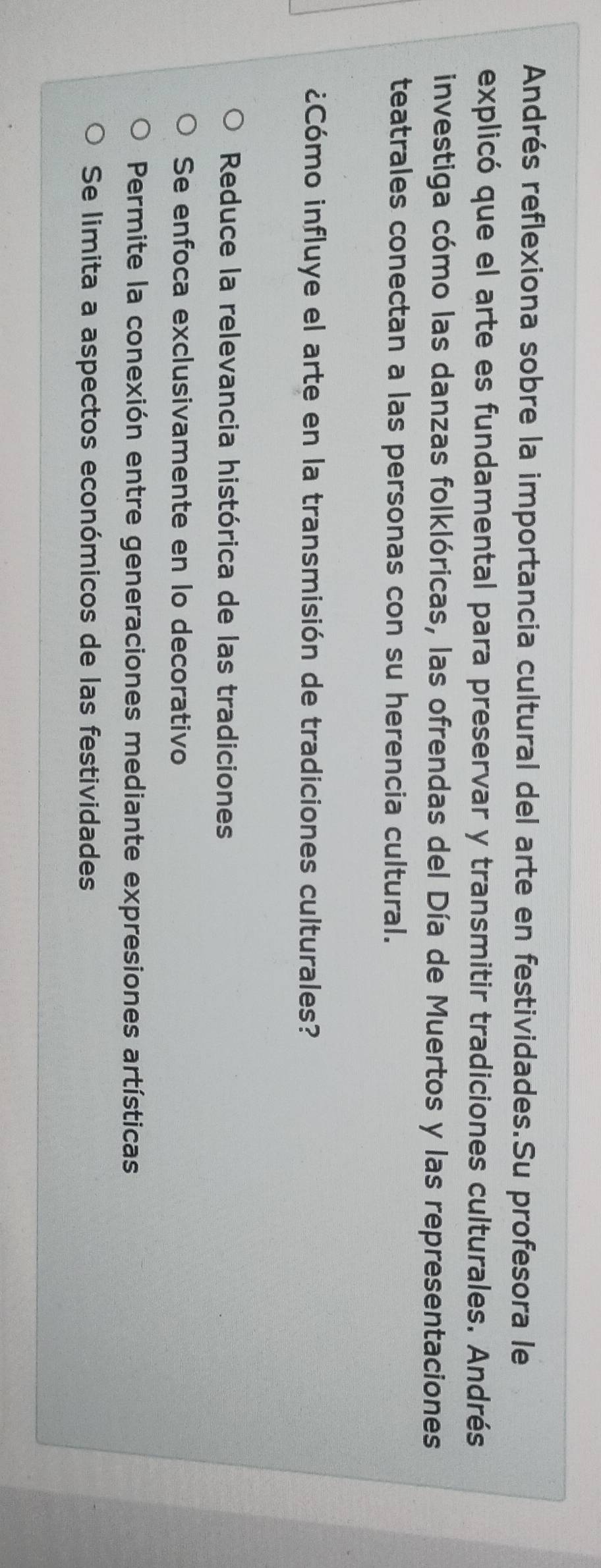 Andrés reflexiona sobre la importancia cultural del arte en festividades.Su profesora le
explicó que el arte es fundamental para preservar y transmitir tradiciones culturales. Andrés
investiga cómo las danzas folklóricas, las ofrendas del Día de Muertos y las representaciones
teatrales conectan a las personas con su herencia cultural.
¿Cómo influye el arte en la transmisión de tradiciones culturales?
Reduce la relevancia histórica de las tradiciones
Se enfoca exclusivamente en lo decorativo
Permite la conexión entre generaciones mediante expresiones artísticas
Se limita a aspectos económicos de las festividades