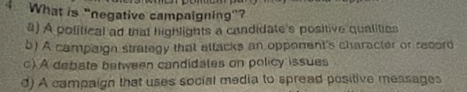 What is "negative campaigning"?
a) A political ad that highlights a candidate's positive qualities
b) A campaign strategy that attacks an opponent's character or record
c) A debate between candidates on policy issues
d) A campaign that uses social media to spread positive messages