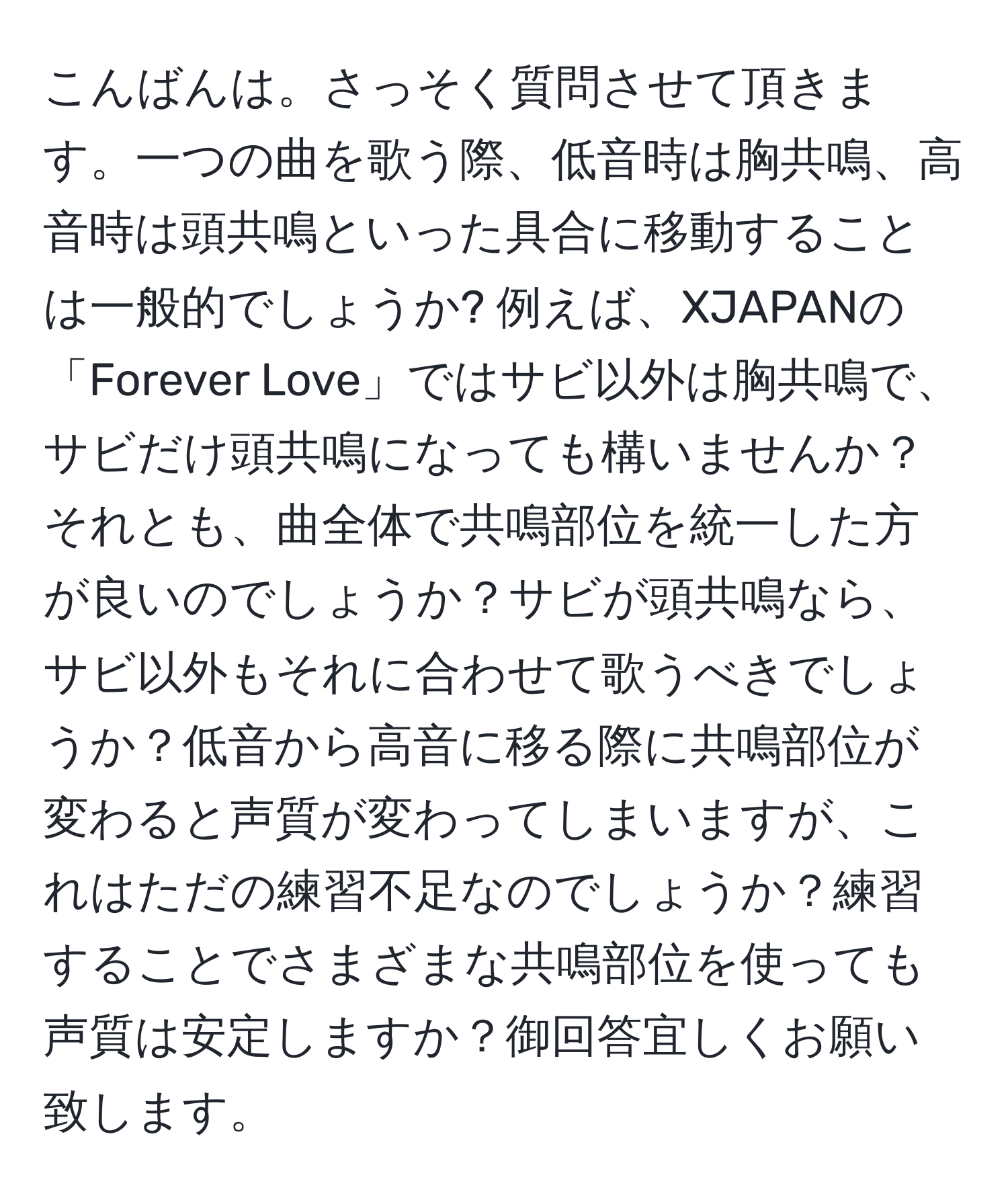 こんばんは。さっそく質問させて頂きます。一つの曲を歌う際、低音時は胸共鳴、高音時は頭共鳴といった具合に移動することは一般的でしょうか? 例えば、XJAPANの「Forever Love」ではサビ以外は胸共鳴で、サビだけ頭共鳴になっても構いませんか？それとも、曲全体で共鳴部位を統一した方が良いのでしょうか？サビが頭共鳴なら、サビ以外もそれに合わせて歌うべきでしょうか？低音から高音に移る際に共鳴部位が変わると声質が変わってしまいますが、これはただの練習不足なのでしょうか？練習することでさまざまな共鳴部位を使っても声質は安定しますか？御回答宜しくお願い致します。