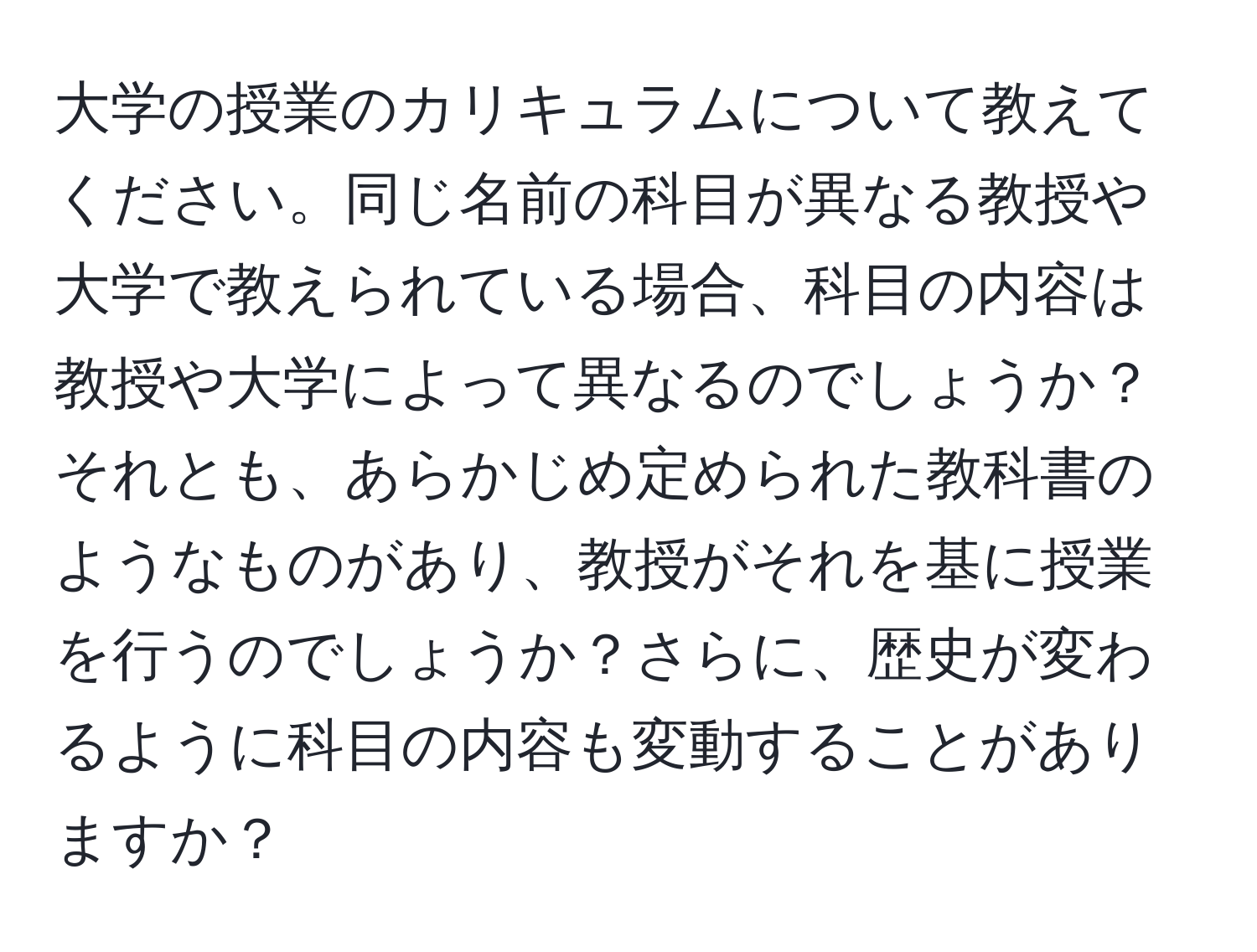 大学の授業のカリキュラムについて教えてください。同じ名前の科目が異なる教授や大学で教えられている場合、科目の内容は教授や大学によって異なるのでしょうか？それとも、あらかじめ定められた教科書のようなものがあり、教授がそれを基に授業を行うのでしょうか？さらに、歴史が変わるように科目の内容も変動することがありますか？