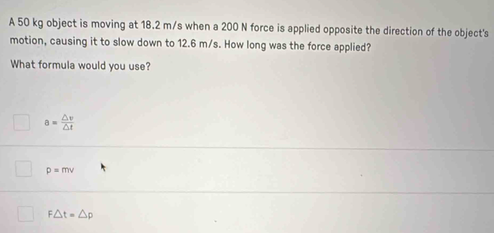 A 50 kg object is moving at 18.2 m/s when a 200 N force is applied opposite the direction of the object's
motion, causing it to slow down to 12.6 m/s. How long was the force applied?
What formula would you use?
a= △ v/△ t 
p=mv
F△ t=△ p