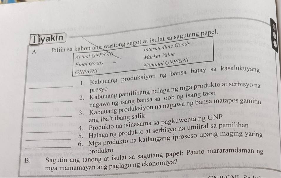 Tiyakin 
A. Piliin sa kahon ang wastong sagot at isulat sa sagutang papel. 
Actual GNP/GNL Intermediate Goods 
Market Value 
Final Goods 
Nominal GNP/GNI 
GNP/GNI 
1. Kabuuang produksiyon ng bansa batay sa kasalukuyang 
presyo 
_2. Kabuuang pamilihang halaga ng mga produkto at serbisyo na 
nagawa ng isang bansa sa loob ng isang taon 
_3. Kabuuang produksiyon na nagawa ng bansa matapos gamitin 
_ang iba’t ibang salik 
4. Produkto na isinasama sa pagkuwenta ng GNP 
_5. Halaga ng produkto at serbisyo na umiiral sa pamilihan 
_ 
_6. Mga produkto na kailangang iproseso upang maging yaring 
produkto 
B. Sagutin ang tanong at isulat sa sagutang papel: Paano mararamdaman ng 
mga mamamayan ang paglago ng ekonomiya?