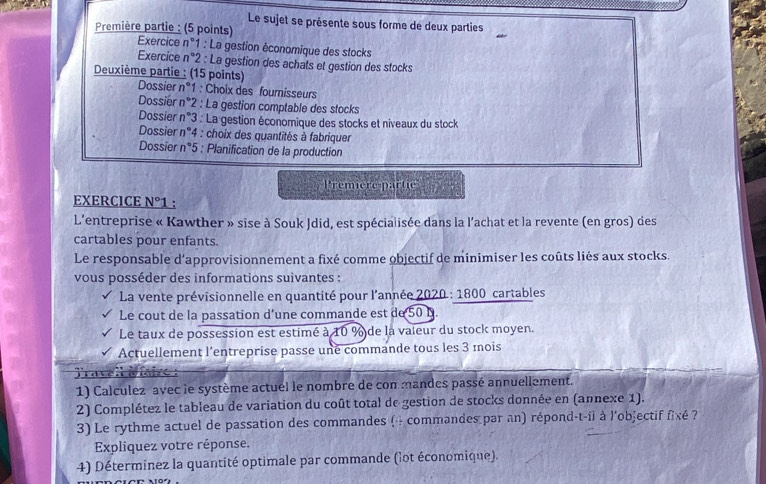 Le sujet se présente sous forme de deux parties
Première partie : (5 points) Exercice n°1 : La gestion économique des stocks
Exercice n°2 : La gestion des achats et gestion des stocks
Deuxième partie : (15 points) Dossier n°1 : Choix des fournisseurs
Dossier n°2 : La gestion comptable des stocks
Dossier n°3 : La gestion économique des stocks et niveaux du stock
Dossier n°4 : choix des quantités à fabriquer
Dossier n°5 : Planification de la production
Première partic
EXERCICE N°1.
L'entreprise « Kawther » sise à Souk Jdid, est spécialisée dans la l'achat et la revente (en gros) des
cartables pour enfants.
Le responsable d'approvisionnement a fixé comme objectif de minimiser les coûts liés aux stocks.
vous posséder des informations suivantes :
La vente prévisionnelle en quantité pour l'année 2020 : 1800 cartables
Le cout de la passation d’une commande est de 50 B.
Le taux de possession est estimé à 10 % de la vaieur du stock moyen.
Actuellement l'entreprise passe une commande tous les 3 mois
Tratell àfaive :
1) Calculez avec le système actuel le nombre de con mandes passé annuellement.
2) Complétez le tableau de variation du coût total de gestion de stocks donnée en (annexe 1).
3) Le rythme actuel de passation des commandes ( - commandes par an) répond-t-ii à l'objectif fixé ?
Expliquez votre réponse.
4) Déterminez la quantité optimale par commande (lot économique).