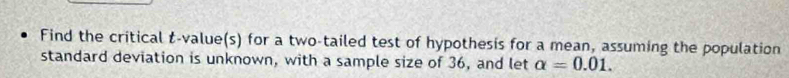 Find the critical t-value(s) for a two-tailed test of hypothesis for a mean, assuming the population 
standard deviation is unknown, with a sample size of 36, and let alpha =0.01.