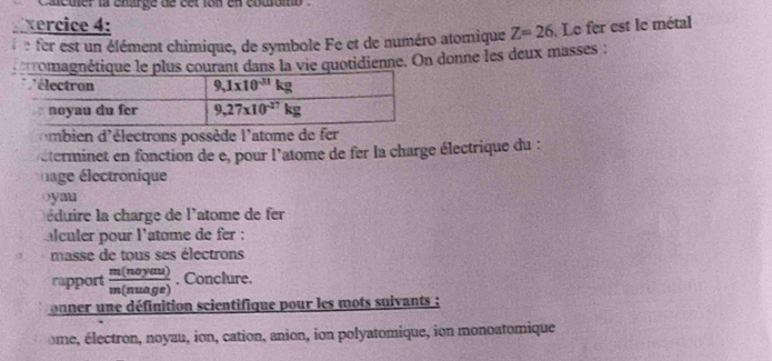 a cmer la eharge de cet ion en cousomo  .
vercice 4:
: er est un élément chimique, de symbole Fe et de numéro atomique Z=26.Le fer est le métal
romanétique le plus courant dans la vie quotidienne. On donne les deux masses :
ombien d'électrons possède l'atome de fer
éterminet en fonction de e, pour l'atome de fer la charge électrique du :
age lectronique
oyau
éduire la charge de l'atome de fer
alculer pour l'atome de fer :
masse de tous ses électrons
rapport  m(noyanu)/m(nuage) . Conclure.
onner une définition scientifique pour les mots suivants :
ome, électron, noyau, ion, cation, anion, ion polyatomique, ion monoatomique