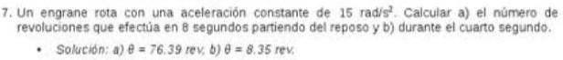 Un engrane rota con una aceleración constante de 15rad/s^2. Calcular a) el número de 
revoluciones que efectúa en 8 segundos partiendo del reposo y b) durante el cuarto segundo. 
Solución: a) θ =76.39 rev b) θ =8.35rev.