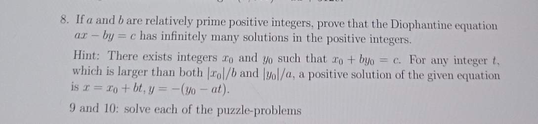 If a and b are relatively prime positive integers, prove that the Diophantine equation
ax-by=c has infinitely many solutions in the positive integers. 
Hint: There exists integers x₀ and y such that x_0+by_0=c. . For any integer t, 
which is larger than both |x_0|/b and |y_0|/a , a positive solution of the given equation 
is x=x_0+bt, y=-(y_0-at). 
9 and 10: solve each of the puzzle-problems