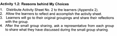 Activity 1.2: Reasons behind My Choices 
1. Distribute Activity Sheet No. 2 to the learners (Appendix 2). 
2. Allow the learners to reflect and accomplish the activity sheet. 
3. Learners will go to their original groupings and share their reflections 
with the group. 
4. After the small group sharing, ask a representative from each group 
to share what they have discussed during the small group sharing.