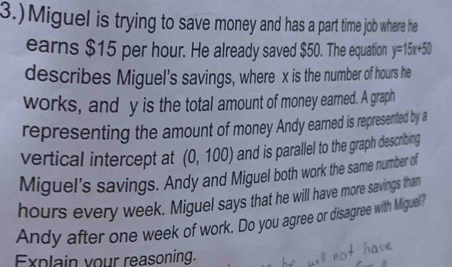 3.)Miguel is trying to save money and has a part time job where he 
earns $15 per hour. He already saved $50. The equation y=15x+50
describes Miguel's savings, where x is the number of hours he 
works, and y is the total amount of money earned. A graph 
representing the amount of money Andy earned is represented by a 
vertical intercept at (0,100) and is parallel to the graph describing 
Miguel's savings. Andy and Miguel both work the same number of
hours every week. Miguel says that he will have more savings than 
Andy after one week of work. Do you agree or disagree with Miguel? 
Explain vour reasoning.