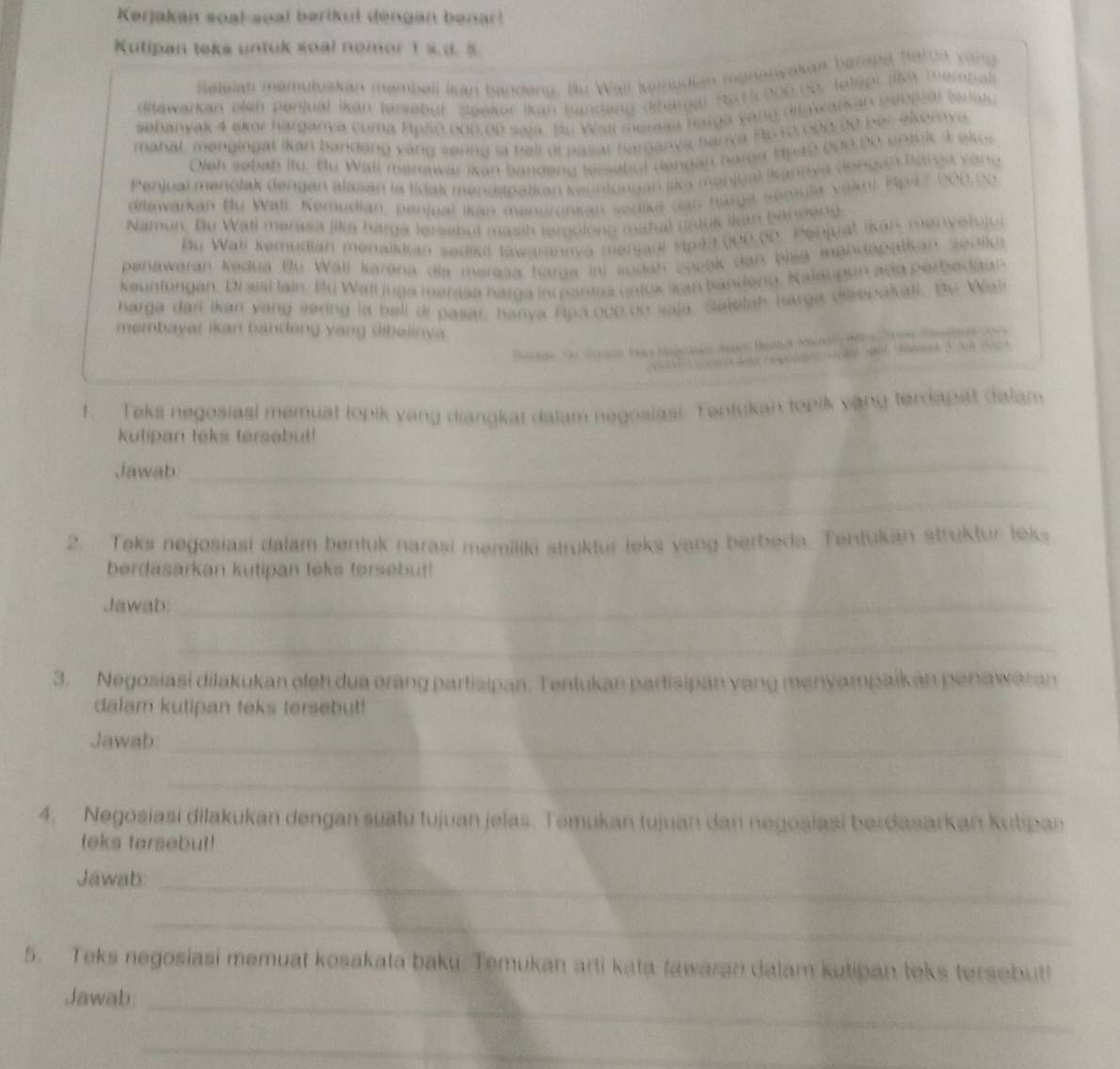 Kərjakan soal-soal berikul dengan benar!
Kutipan teks untuk soal nomor 1 s.d. 5
       
Sefelat memülyakan membeli Ikan tanden
ditawarkan  plen  P enjual ikán ter oby)  seekor  (k a   
aabanyak 4 ak or har gany a Coma Hong ooo   o o   e  
mahal , men g in g   t i an band eng  v  an  s eng l a  bal l di p 
Oiah sobab (fü. tự Wall manawar ikan tandeng  l er e
                  
Penjual menolak dengen alasan la tícak mendspatian 
aitswarkan Bu Wati Kemedian, penjual ikan mansronial
                
Namun. Bu Wati merasa jika harga lersebut masih leroolont
Bu Wall Kemudian menaiiian sedil tawarannva menjadi 1p43000.0b. Penjual Ikan menve tulu
panawaran kedua  Bu  Wall karena  dia marasa Karg a          Ch (a    
keunfungan. Di sisí lain. Bu Wati juga marasa narga in pantaa untox sgan bandena. Kalaupan aña ber
harga darl Ikan yang sering ia bell di pasar, hanya fipa ooo bo saia. Saielah harga disepakali.    W  
membayar ikan bandeng yang dibelinya.
           
F. Teks negosiasl memuat topik vang diangkar dalam negoaiasi Tentukan topik vạng terdapat dalam
kutipan teks tersebut!
Jawab
_
_
2. Teks negosiasi dalam bentuk narasi memiliki struktur leks vang berbeda. Tentukan struktur teks
berdasarkan kutipan teks tersebut!
Jawab:_
_
3. Negosiasi dilakukan oleh dua orang partisipan. Tentukan partisipan vang menyampaik an penawaran
dalam kutipan teks tersebut!
Jawab
_
_
4. Negosiasi dilakukan dengan suatu tujuan jelas. Temukan tujuan dan negosiasi berdasarkan Kutpan
teks tersebut!
Jawab:_
_
5. Teks negosiasi memuat kosakata baku. Temukan arti kata tawaran dalam ketipan teks tersebut!
_
Jawab
_